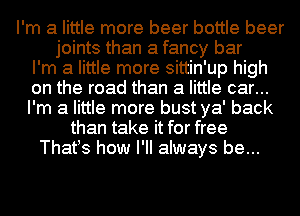 I'm a little more beer bottle beer
joints than a fancy bar
I'm a little more sittin'up high
on the road than a little car...
I'm a little more bust ya' back
than take it for free
Thatts how I'll always be...