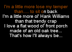 I'm a little more lose my temper
than ..... to sit on back
I'm a little more ol' Hank Williams
than that trendy crap
I love a flat wood ol' front porch
made of an old oak tree...
That's how I'll always be...
