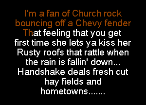 I'm a fan of Church rock
bouncing off a Chevy fender
That feeling that you get
first time she lets ya kiss her
Rusty roofs that rattle when
the rain is fallin' down...
Handshake deals fresh cut
hay fields and
hometowns .......