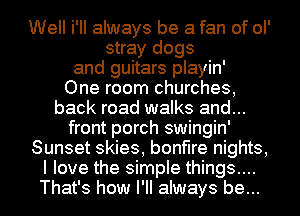 Well i'II always be a fan of ol'
stray dogs
and guitars playin'

One room churches,
back road walks and...
front porch swingin'
Sunset skies, bonfire nights,
I love the simple things....
That's how I'll always be...