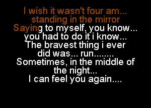 I wish it.wa.sn't fourlam...
standing In the mirror
Saying to myself! you know...
ou had to do It I know...

hebravest thing I ever
dld was... run ........
Sometimes, in the middle of
the night... .
I can feel you agam....

g