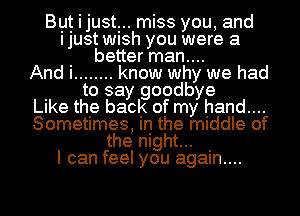 BIIJt i just miss you, and
ljUSt WlSh you were a
I better man....
And I ........ know why we had
I to say goodbye
LIke the back of my hand....
Sometimes, in the middle of
the night... I
I can feel you agam....