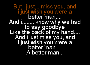 Byt i justr. miss you, and
ljUSt WlSh you were a
. better man....
And I ........ know why we had
. to say goodbye
LIke the. backiof my hand....
And Ijuet miss you, and
ljUSt WlSh you were a
better man....
A better man...