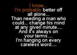 I know...
I'm probably better off
all alone...

Than needlng a man who
could... change his mind
at an . Iven mmute....
An I 3 always on
yourers....

I'm hanging on every

careless word... I