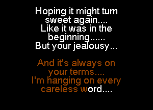 Hoping it might turn
gawelet agalm....
Like It was In the
beginning ......
But yourjealousy...

And it's always on
your terms....
I'm hanging on every
careless word...