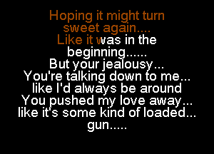 Hoping it might turn

sweet agam....
Like it was in the

beginning ......

But yoyrjealous

Ygu're talking down 0 me...

like I'd always be around

You pushed my love away...

like its some kind of loaded...

gun .....