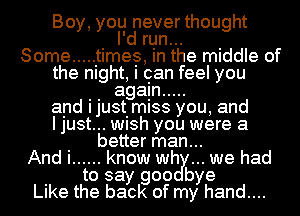 Boy, you never thought
I'd run...
Some ..... It imee, in the middle of
the night, I oan feel you
. . agagn .....
and ljUStImISS you, and
I just... WlSh you were a

better man...
And i ...... know wily... we had
to say goo bye

Like the back of my hand....