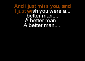 And ijulst miss you, and
I just Wish you were a...
better man....

A better man...

A better man .....