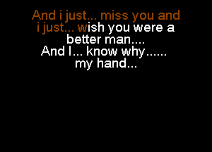 And ijustr. miss you and
IjUSt... WISh you were a
better man....

And I... know why ......
my hand...