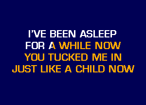 I'VE BEEN ASLEEP
FOR A WHILE NOW
YOU TUCKED ME IN

JUST LIKE A CHILD NOW