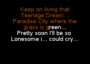 Keep on living that
Teenage Dream...
Paradise City where the
grass is green...
Pretty soon I'll be so
Lonesome i... could cry...