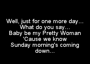 Well, just for one more day...
What do you say...

Baby be my Pretty Woman
'Cause we know
Sunday morning's coming
down...