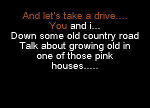And let's take a drive....
You and i...
Down some old country road
Talk about growing old in

one of those pink
houses .....