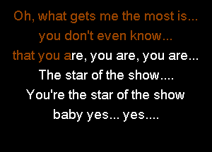 Oh, what gets me the most is...
you don't even know...
that you are, you are, you are...
The star of the show....
You're the star of the show
baby yes... yes....