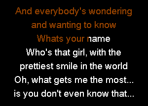 And everybody's wondering
and wanting to know
Whats your name
Who's that girl, with the
prettiest smile in the world
Oh, what gets me the most...
is you don't even know that...