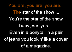 You are, you are, you are...
The star of the show....
You're the star of the show
baby, yes yes....

Even in a ponytail in a pair
ofjeans you lookin' like a cover
of a magazine,