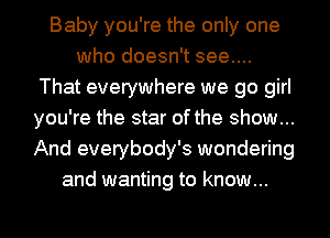 Baby you're the only one
who doesn't see....
That everywhere we go girl
you're the star of the show...
And everybody's wondering
and wanting to know...