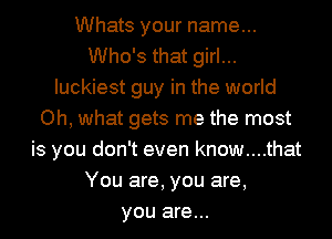 Whats your name...
Who's that girl...
luckiest guy in the world
Oh, what gets me the most
is you don't even know....that
You are, you are,
you are...