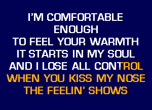 I'M COMFORTABLE
ENOUGH
TO FEEL YOUR WARMTH
IT STARTS IN MY SOUL
AND I LOSE ALL CONTROL
WHEN YOU KISS MY NOSE
THE FEELIN' SHOWS