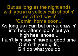 But as long as the ni ht ends
with you in a yellow ca shootin'
me a text sayin'

Comin' home soon...

As long as i can bet on ya crawlin'
into bed after in pin out ya
high heel s oes...

I ain't Iyin sayin' have a ood time
Out with IEllour gir s,

Girl do w at you do