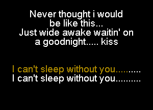 Never thought i would
be like this...
Just wide awake waitin' on
a goodnight ..... kiss

I can't sleep without you ..........
I can't sleep without you ..........