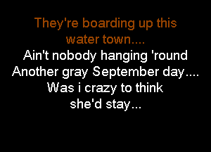 They're boarding up this
water town....

Ain't nobody hanging 'round
Another gray September day....
Was i crazy to think
she'd stay...
