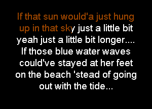Ifthat sun would'ajust hung
up in that sky just a little bit
yeah just a little bit longer....
Ifthose blue water waves
could've stayed at her feet
on the beach 'stead of going
out with the tide...