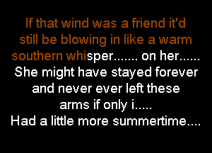 If that wind was a friend it'd
still be blowing in like a warm
southern whisper ....... on her ......
She might have stayed forever
and never ever left these
arms if only i .....

Had a little more summertime...