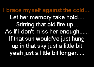 I brace myself against the cold....
Let her memory take hold....
Stirring that old fire up...

As ifi don't miss her enough ......
Ifthat sun would've just hung
up in that sky just a little bit
yeah just a little bit longer .....