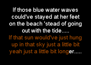 Ifthose blue water waves
could've stayed at her feet
on the beach 'stead of going
out with the tide .....
Ifthat sun would've just hung
up in that sky just a little bit
yeah just a little bit longer .....