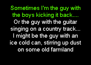 Sometimes I'm the guy with
the boys kicking it back....
Or the guy with the guitar

singing on a country track...
I might be the guy with an

ice cold can, stirring up dust
on some old farmland