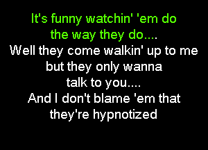 It's funny watchin' 'em do
the way they do....
Well they come walkin' up to me
but they only wanna
talk to you....
And I don't blame 'em that
they're hypnotized