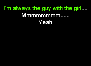 I'm always the guy with the girl....
Mmmmmmmm ......

Yeah