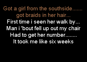 Got a girl from the southside .......
got braids in her hair...
First time i seen her walk by...
Man i 'bout fell up out my chair
Had to get her number ........
It took me like six weeks