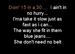 Doin' 15 in a 30.... I ain't in
no hurry...
l'ma take it slow just as
fast as i can...

The way she fit in them
blue jeans....
She don't need no belt