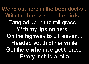 We're out here in the boondocks...

With the breeze and the birds...
Tangled up in the tall grass...
With my lips on hers...

On the highway to... Heaven...
Headed south of her smile
Get there when we get there....
Every inch is a mile