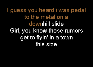 I guess you heard i was pedal
to the metal on a
downhill slide
Girl, you know those rumors

get to flyin' in a town
this size