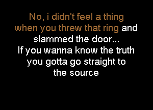 No, i didn't feel a thing
when you threw that ring and
slammed the door...

If you wanna know the truth
you gotta go straight to
the source