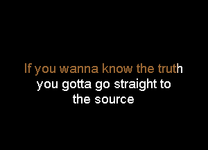 lfyou wanna know the truth

you gotta go straight to
the source