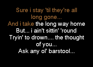 Sure i stay 'tiI they're all
long gone...

And i take the long way home
But... i ain't sittin' 'round
Tryin' to drown.... the thought
of you...

Ask any ol' barstool...