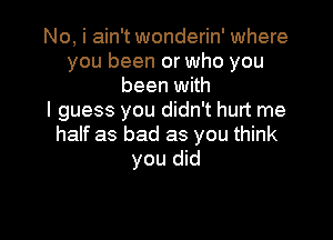 No, i ain't wonderin' where
you been or who you
been with
I guess you didn't hurt me

half as bad as you think
you did