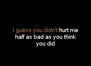 I guess you didn't hurt me

half as bad as you think
you did