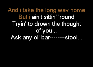 And i take the long way home
But i ain't sittin' 'round
Tryin' to drown the thought
ofyou...

Ask any ol' bar -------- stool...