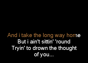 And i take the long way home
But i ain't sittin' 'round
Tryin' to drown the thought
of you...