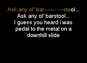 Ask any ol' bar ----------- stool...
Ask any ol' barstool...
I guess you heard i was
pedal to the metal on a
downhill slide