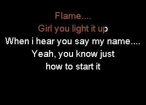 Flame....
Girl you light it up
When i hear you say my name....

Yeah, you know just
how to start it