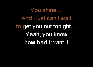 You shine....
And ijust can't wait
to get you out tonight...

Yeah, you know
how bad i want it
