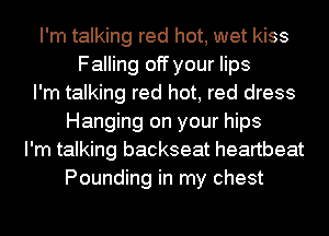 I'm talking red hot, wet kiss
Falling off your lips
I'm talking red hot, red dress
Hanging on your hips
I'm talking backseat heartbeat
Pounding in my chest