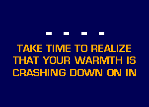 TAKE TIME TO REALIZE
THAT YOUR WARMTH IS

CRASHING DOWN ON IN