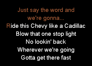 Just say the word and
we're gonna...
Ride this Chevy like a Cadillac
Blow that one stop light
No Iookin' back
Wherever we're going
Gotta get there fast
